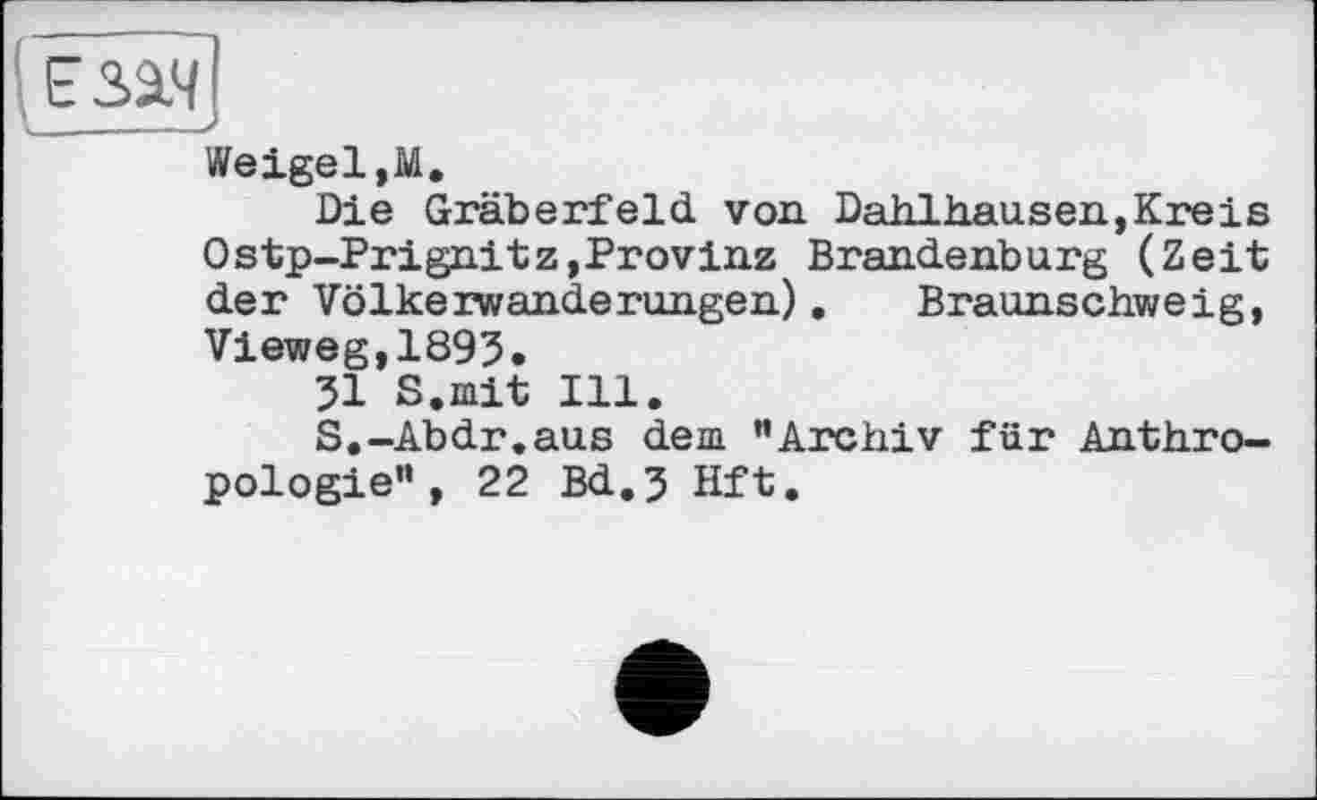 ﻿езіч
V__—___
Weigel,М.
Die Gräberfeld von Dahlhausen,Кreіs Ostp-Prignitz,Provinz Brandenburg (Zeit der Völkerwanderungen). Braunschweig, Vieweg,1893.
31 S.mit Ill.
S.-Abdr.aus dem "Archiv für Anthropologie" , 22 Bd.3 Hft.